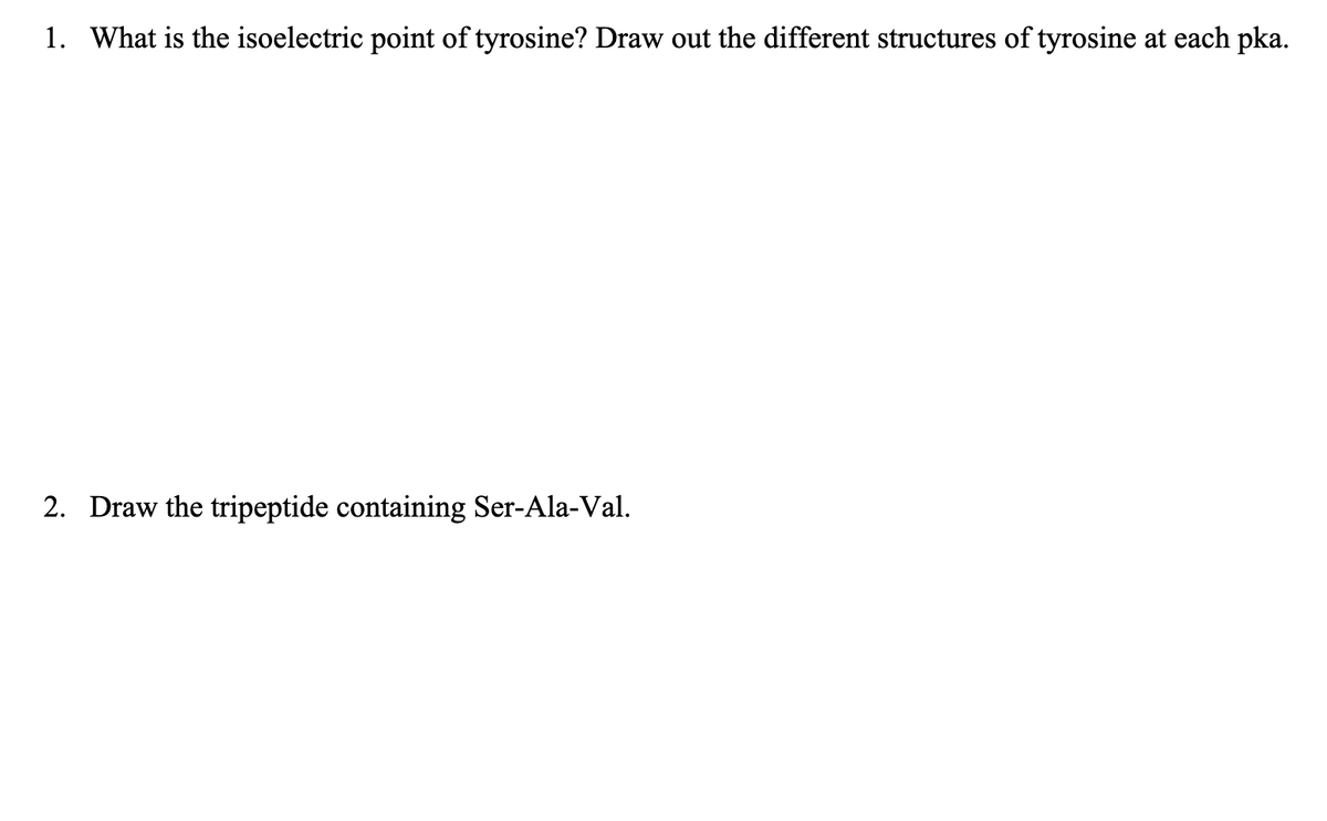 1. What is the isoelectric point of tyrosine? Draw out the different structures of tyrosine at each pka.
2. Draw the tripeptide containing Ser-Ala-Val.