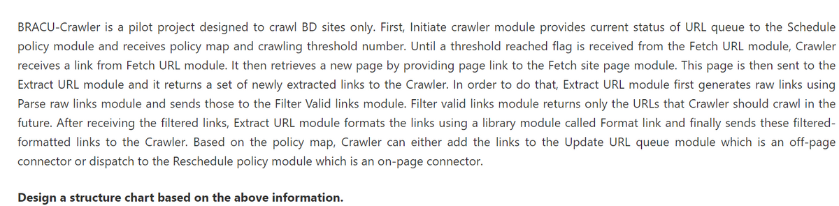 BRACU-Crawler is a pilot project designed to crawl BD sites only. First, Initiate crawler module provides current status of URL queue to the Schedule
policy module and receives policy map and crawling threshold number. Until a threshold reached flag is received from the Fetch URL module, Crawler
receives a link from Fetch URL module. It then retrieves a new page by providing page link to the Fetch site page module. This page is then sent to the
Extract URL module and it returns a set of newly extracted links to the Crawler. In order to do that, Extract URL module first generates raw links using
Parse raw links module and sends those to the Filter Valid links module. Filter valid links module returns only the URLS that Crawler should crawl in the
future. After receiving the filtered links, Extract URL module formats the links using a library module called Format link and finally sends these filtered-
formatted links to the Crawler. Based on the policy map, Crawler can either add the links to the Update URL queue module which is an off-page
connector or dispatch to the Reschedule policy module which is an on-page connector.
Design a structure chart based on the above information.
