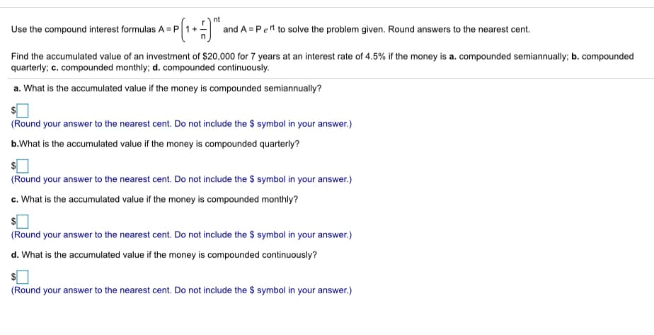 nt
Use the compound interest formulas A = P
and A = Pert to solve the problem given. Round answers to the nearest cent.
Find the accumulated value of an investment of $20,000 for 7 years at an interest rate of 4.5% if the money is a. compounded semiannually; b. compounded
quarterly; c. compounded monthly; d. compounded continuously.
a. What is the accumulated value if the money is compounded semiannually?
(Round your answer to the nearest cent. Do not include the $ symbol in your answer.)
b.What is the accumulated value if the money is compounded quarterly?
(Round your answer to the nearest cent. Do not include the $ symbol in your answer.)
c. What is the accumulated value if the money is compounded monthly?
(Round your answer to the nearest cent. Do not include the $ symbol in your answer.)
d. What is the accumulated value if the money is compounded continuously?
(Round your answer to the nearest cent. Do not include the $ symbol in your answer.)
