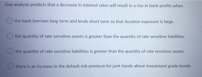 Gap analysis predicts that a decrease in interest rates will result in a rise in bank profits when
the bank borrows long term and lends short term so that duration exposure is large.
the quantity of rate sensitive assets is greater than the quantity of rate sensitive liabilities.
the quantity of rate sensitive liabilities is greater than the quantity of rate sensitive assets.
there is an increase in the default risk premium for junk bonds above investment grade bonds.
