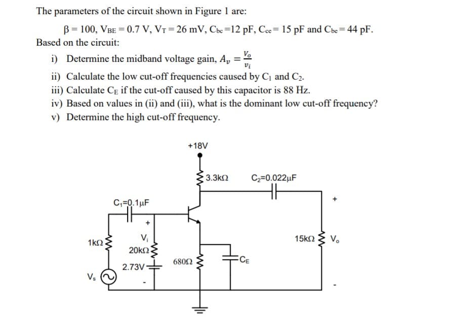 The parameters of the circuit shown in Figure 1 are:
B = 100, VBE = 0.7 V, VT = 26 mV, Cbc =12 pF, Cce= 15 pF and Cbe = 44 pF.
Based on the circuit:
i) Determine the midband voltage gain, A, =
Vo.
vi
ii) Calculate the low cut-off frequencies caused by C1 and C2.
iii) Calculate CE if the cut-off caused by this capacitor is 88 Hz.
iv) Based on values in (ii) and (iii), what is the dominant low cut-off frequency?
v) Determine the high cut-off frequency.
+18V
3.3k2
C2=0.022µF
C,=0.1µF
V,
20k2
15k2
Vo
1k2
CE
6802
2.73V
Vs
