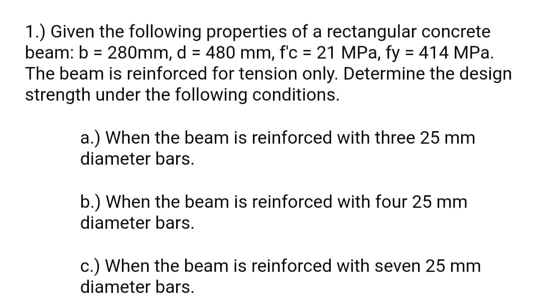 1.) Given the following properties of a rectangular concrete
beam: b = 280mm, d = 480 mm, f'c = 21 MPa, fy = 414 MPa.
The beam is reinforced for tension only. Determine the design
strength under the following conditions.
%3D
a.) When the beam is reinforced with three 25 mm
diameter bars.
b.) When the beam is reinforced with four 25 mm
diameter bars.
c.) When the beam is reinforced with seven 25 mm
diameter bars.
