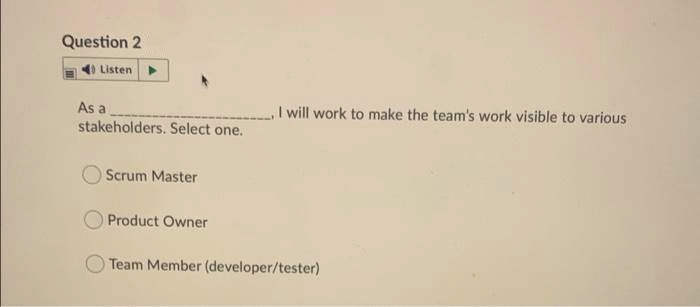 Question 2
Listen
As a
I will work to make the team's work visible to various
stakeholders. Select one.
Scrum Master
Product Owner
Team Member (developer/tester)
