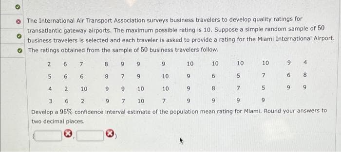 O The International Air Transport Association surveys business travelers to develop quality ratings for
transatlantic gateway airports. The maximum possible rating is 10. Suppose a simple random sample of 50
business travelers is selected and each traveler is asked to provide a rating for the Miami International Airport.
The ratings obtained from the sample of 50 business travelers follow.
2
6.
7
8.
6.
10
10
10
10
4
6.
6
8.
7
9.
10
9
6.
7.
6.
8
4.
2
10
9.
10
10
8.
9.
9.
3
6.
2.
9.
7
10
9.
6.
9.
Develop a 95% confidence interval estimate of the population mean rating for Miami. Round your answers to
two decimal places.
9,
