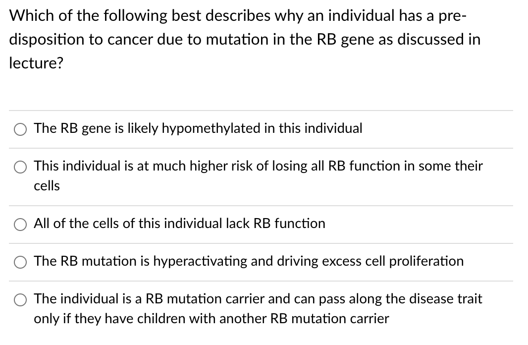 Which of the following best describes why an individual has a pre-
disposition to cancer due to mutation in the RB gene as discussed in
lecture?
The RB gene is likely hypomethylated in this individual
This individual is at much higher risk of losing all RB function in some their
cells
All of the cells of this individual lack RB function
The RB mutation is hyperactivating and driving excess cell proliferation
The individual is a RB mutation carrier and can pass along the disease trait
only if they have children with another RB mutation carrier

