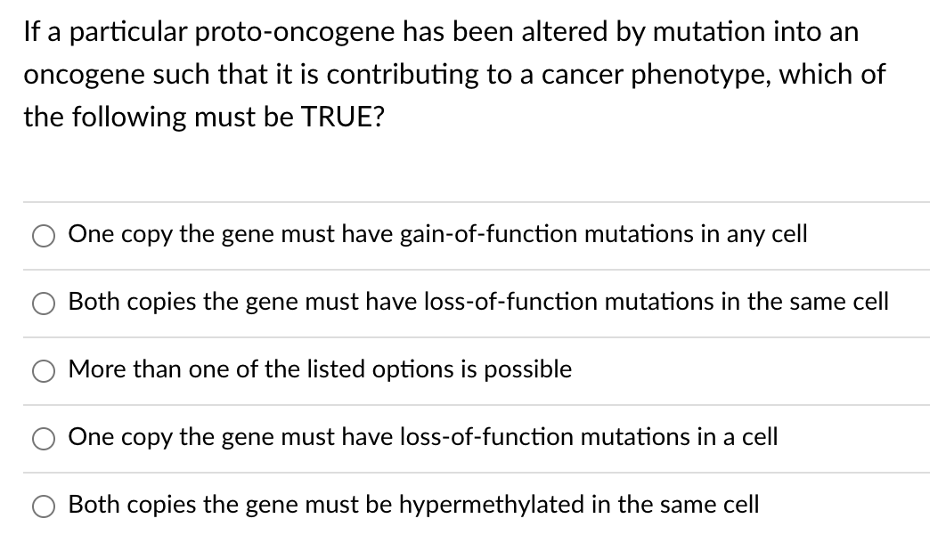 If a particular proto-oncogene has been altered by mutation into an
oncogene such that it is contributing to a cancer phenotype, which of
the following must be TRUE?
One copy
the
gene must have gain-of-function mutations in any cell
Both copies the gene must have loss-of-function mutations in the same cell
More than one of the listed options is possible
One
сорy
the
gene must have loss-of-function mutations in a cell
Both copies the gene must be hypermethylated in the same cell
