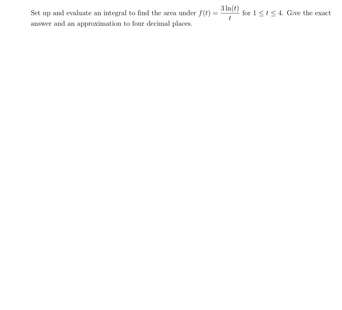 Set up and evaluate an integral to find the area under f(t)
answer and an approximation to four decimal places.
=
3 ln(t)
t
for 1 ≤ t ≤ 4. Give the exact