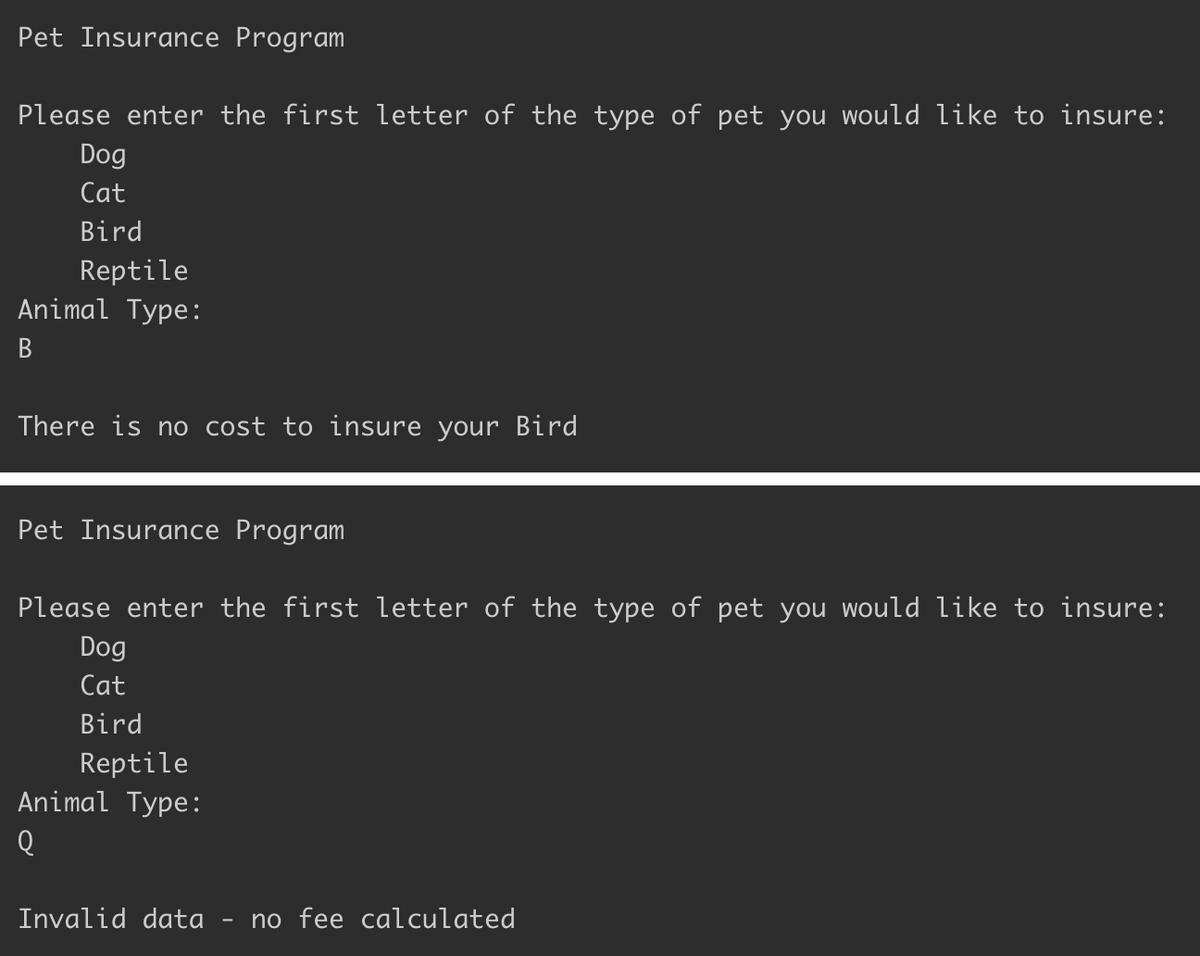 Pet Insurance Program
Please enter the first letter of the type of pet you would like to insure:
Dog
Cat
Bird
Reptile
Animal Type:
В
There is no cost to insure your Bird
Pet Insurance Program
Please enter the first letter of the type of pet you would like to insure:
Dog
Cat
Bird
Reptile
Animal Type:
Invalid data
no fee calculated
