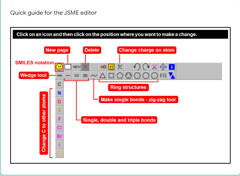 Quick guide for the JSME editor
Click on an icon and then click on the position where you want to make a change.
New page
Delete
Change charge on atom
SMILES notation
NEW X
Wedge tool
FG
Ring structures
Make single bonds - zig-zag tool
Single, double and triple bonds
CI
Br
Change C to other atoms

