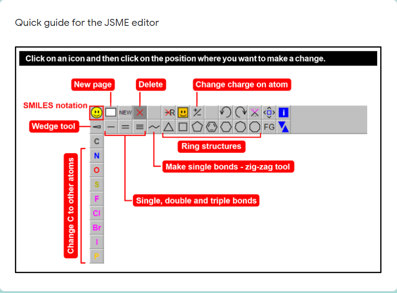 Quick guide for the JSME editor
Click on an icon and then click on the position where you want to make a change.
New page
Change charge on atom
Delete
SMILES notation
NEW X
Wedge tool
FG
Ring structures
N
Make single bonds - zig-zag tool
Single, double and triple bonds
CI
Br
Change C to other atoms
||
