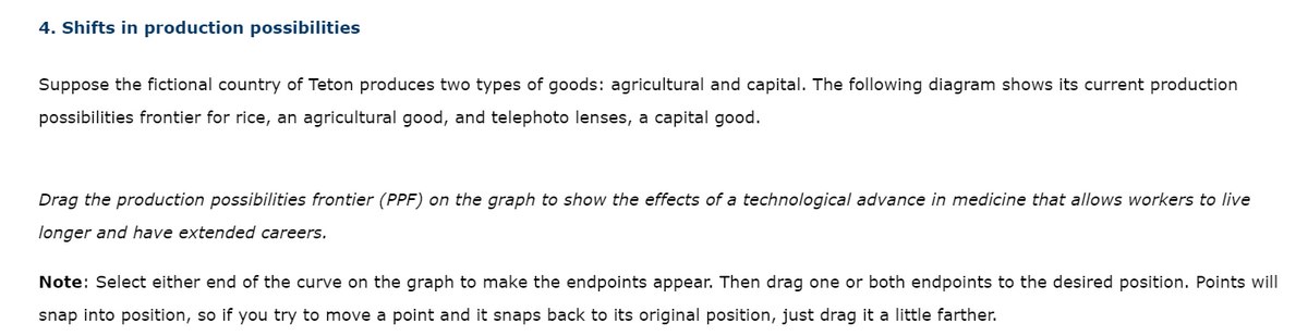 4. Shifts in production possibilities
Suppose the fictional country of Teton produces two types of goods: agricultural and capital. The following diagram shows its current production
possibilities frontier for rice, an agricultural good, and telephoto lenses, a capital good.
Drag the production possibilities frontier (PPF) on the graph to show the effects of a technological advance in medicine that allows workers to live
longer and have extended careers.
Note: Select either end of the curve on the graph to make the endpoints appear. Then drag one or both endpoints to the desired position. Points will
snap into position, so if you try to move a point and it snaps back to its original position, just drag it a little farther.