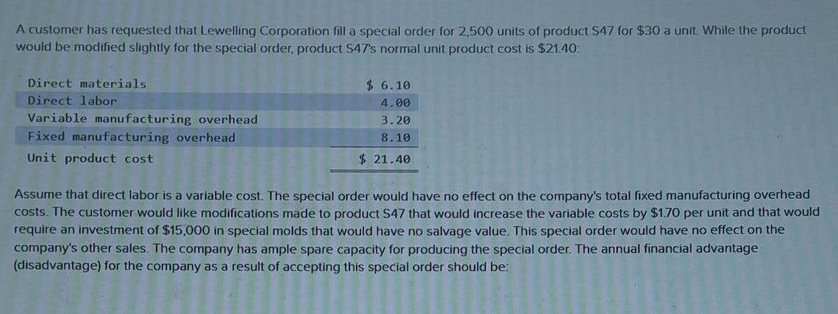 A customer has requested that Lewelling Corporation fill a special order for 2,500 units of product S47 for $30 a unit. While the product
would be modified slightly for the special order, product $47's normal unit product cost is $21.40:
Direct materials
Direct labor
Variable manufacturing overhead
Fixed manufacturing overhead
Unit product cost
$ 6.10
4.00
3.20
8.10
$21.40
Assume that direct labor is a variable cost. The special order would have no effect on the company's total fixed manufacturing overhead
costs. The customer would like modifications made to product S47 that would increase the variable costs by $1.70 per unit and that would
require an investment of $15,000 in special molds that would have no salvage value. This special order would have no effect on the
company's other sales. The company has ample spare capacity for producing the special order. The annual financial advantage
(disadvantage) for the company as a result of accepting this special order should be: