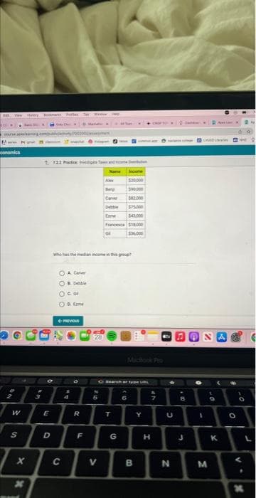 Tal
aming
Www
conomics
W
Hos Pe
S
X
3
2 722 Practices and w
Name
O
E
D
A Carver
& Debbie
O CO
OD Eme
Who has the median income in this group
4-PREVIOUS
C
BA
4
O
R
F
28
2.10
Alex
5
V
Caver
Debbie
Eame $41,000
Francesca $18.000
$36.000
Income
$20,000
$90,000
$82.000
G SearchType
T
G
6
B
Y
H
4
TV
U
N
C
B
3
A
I
D
t
M
9
K
O
-0
V.
X
F