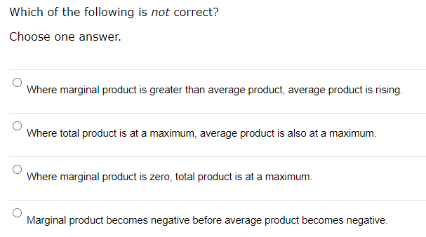 Which of the following is not correct?
Choose one answer.
Where marginal product is greater than average product, average product is rising.
Where total product is at a maximum, average product is also at a maximum.
Where marginal product is zero, total product is at a maximum.
Marginal product becomes negative before average product becomes negative.