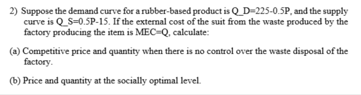 2) Suppose the demand curve for a rubber-based product is Q_D=225-0.5P, and the supply
curve is Q_S=0.5P-15. If the external cost of the suit from the waste produced by the
factory producing the item is MEC-Q, calculate:
(a) Competitive price and quantity when there is no control over the waste disposal of the
factory.
(b) Price and quantity at the socially optimal level.