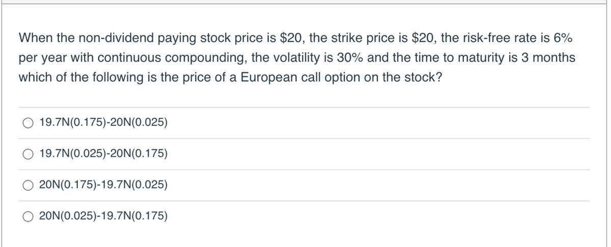 When the non-dividend paying stock price is $20, the strike price is $20, the risk-free rate is 6%
per year with continuous compounding, the volatility is 30% and the time to maturity is 3 months
which of the following is the price of a European call option on the stock?
19.7N(0.175)-20N (0.025)
19.7N(0.025)-20N (0.175)
20N(0.175)-19.7N(0.025)
O 20N(0.025)-19.7N(0.175)