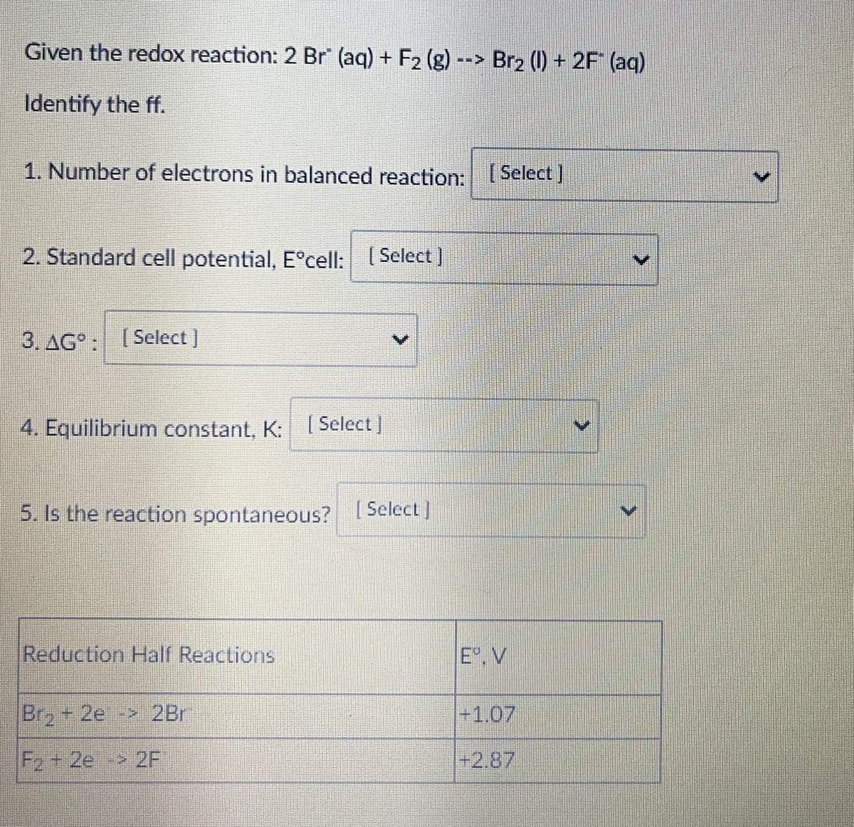 Given the redox reaction: 2 Br (aq) + F2 (g)
Br2 (1) + 2F (aq)
Identify the ff.
1. Number of electrons in balanced reaction: Select ]
2. Standard cell potential, E°cell: Select)
3. AG°: [Select ]
4. Equilibrium constant, K:
[ Select ]
5. Is the reaction spontaneous? Select]
Reduction Half Reactions
E,V
Brz+ 2e- 2Br
+1.07
F2+ 2e 2F
+2.87
