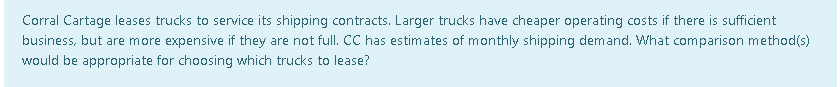 Corral Cartage leases trucks to service its shipping contracts. Larger trucks have cheaper operating costs if there is sufficient
business, but are more expensive if they are not full. CC has estimates of monthly shipping demand. What comparison method(s)
would be appropriate for choosing which trucks to lease?
