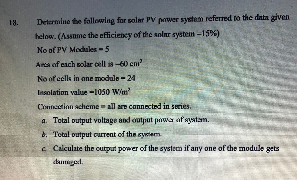 18.
Determine the following for solar PV power system referred to the data given
below. (Assume the efficiency of the solar system =15%)
No of PV Modules = 5
Area of each solar cell is =60 cm2
CI
No of cells in one module =24
Insolation value =1050 W/m?
Connection scheme = all are connected in series.
a. Total output voltage and output power of system.
b. Total output current of the system.
c. Calculate the output power of the system if any one of the module gets
damaged.
