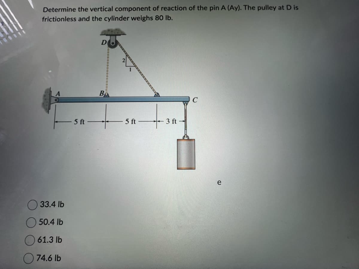 0111
Determine the vertical component of reaction of the pin A (Ay). The pulley at D is
frictionless and the cylinder weighs 80 lb.
33.4 lb
50.4 lb
61.3 lb
74.6 lb
5 ft
D
B
5 ft
3 ft-
C
e