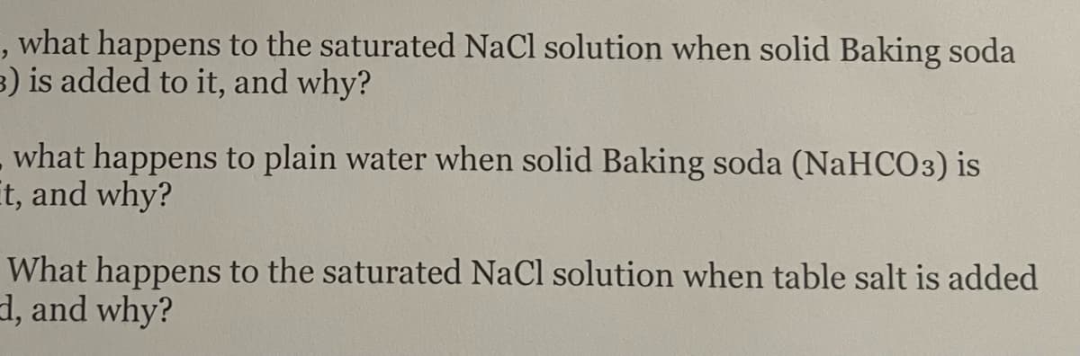 , what happens to the saturated NaCl solution when solid Baking soda
3) is added to it, and why?
what happens to plain water when solid Baking soda (NaHCO3) is
It, and why?
What happens to the saturated NaCl solution when table salt is added
d, and why?