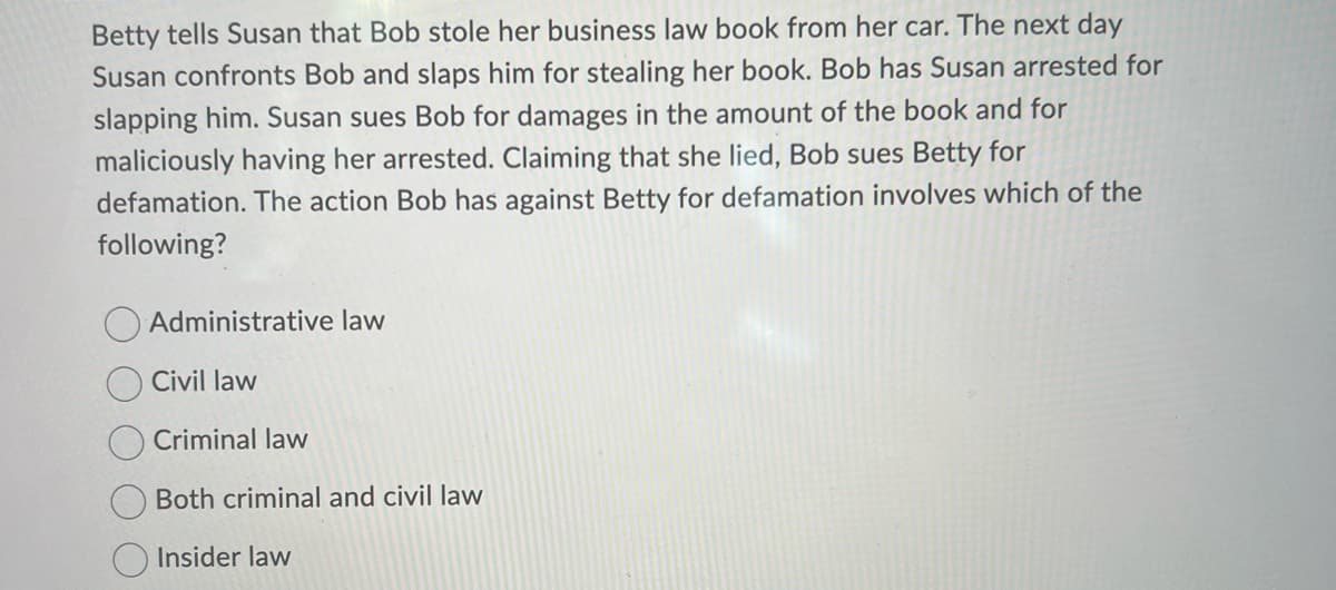 Betty tells Susan that Bob stole her business law book from her car. The next day
Susan confronts Bob and slaps him for stealing her book. Bob has Susan arrested for
slapping him. Susan sues Bob for damages in the amount of the book and for
maliciously having her arrested. Claiming that she lied, Bob sues Betty for
defamation. The action Bob has against Betty for defamation involves which of the
following?
Administrative law
Civil law
Criminal law
Both criminal and civil law
Insider law