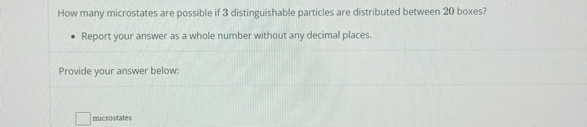 How many microstates are possible if 3 distinguishable particles are distributed between 20 boxes?
• Report your answer as a whole number without any decimal places.
Provide your answer below:
microstates