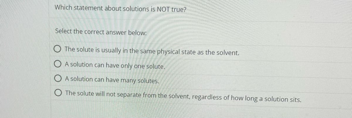 Which statement about solutions is NOT true?
Select the correct answer below:
The solute is usually in the same physical state as the solvent.
A solution can have only one solute.
A solution can have many solutes.
The solute will not separate from the solvent, regardless of how long a solution sits.