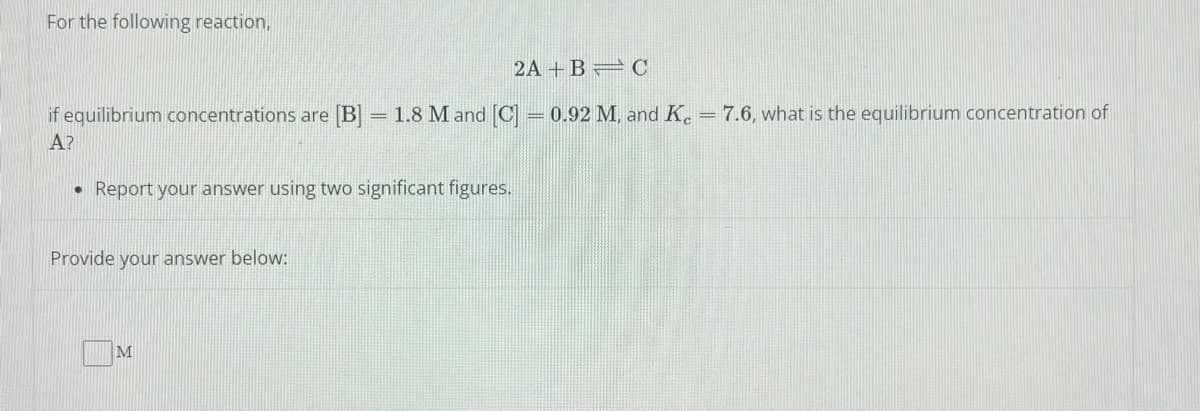 For the following reaction,
2A+B=C
if equilibrium concentrations are [B] = 1.8 M and [C] = 0.92 M, and Ke = 7.6, what is the equilibrium concentration of
A?
• Report your answer using two significant figures.
Provide your answer below:
M