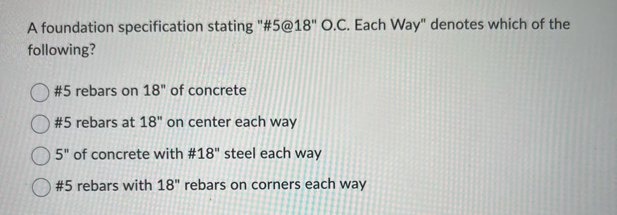 A foundation specification stating "#5@18" O.C. Each Way" denotes which of the
following?
#5 rebars on 18" of concrete
#5 rebars at 18" on center each way
5" of concrete with #18" steel each way
#5 rebars with 18" rebars on corners each way