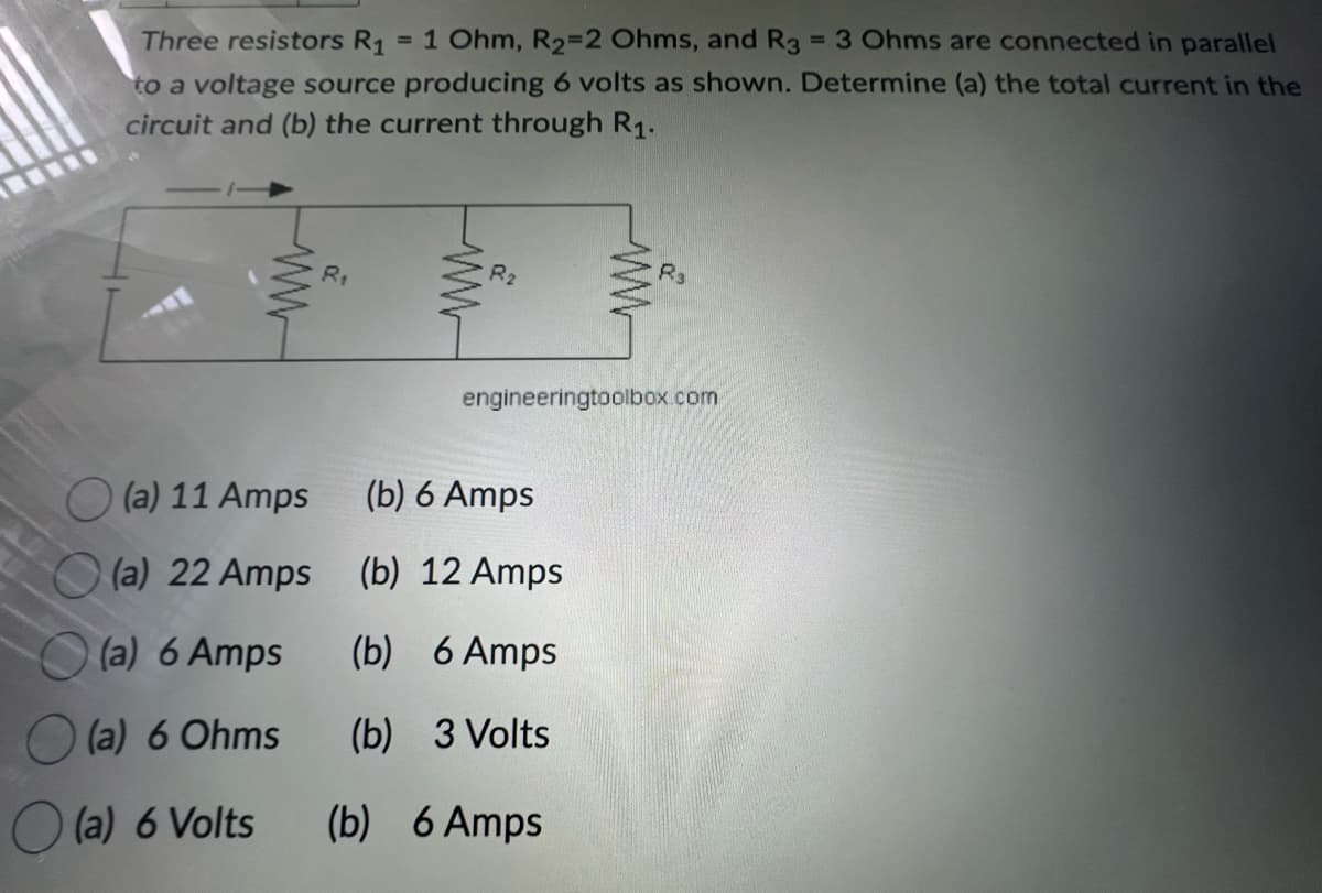 =
Three resistors R₁ = 1 Ohm, R₂=2 Ohms, and R3
3 Ohms are connected in parallel
to a voltage source producing 6 volts as shown. Determine (a) the total current in the
circuit and (b) the current through R₁.
ww
(a) 11 Amps
(a) 22 Amps
(a) 6 Amps
(a) 6 Ohms
(a) 6 Volts
R₁
engineeringtoolbox.com
(b) 6 Amps
(b) 12 Amps
(b) 6 Amps
(b) 3 Volts
(b) 6 Amps