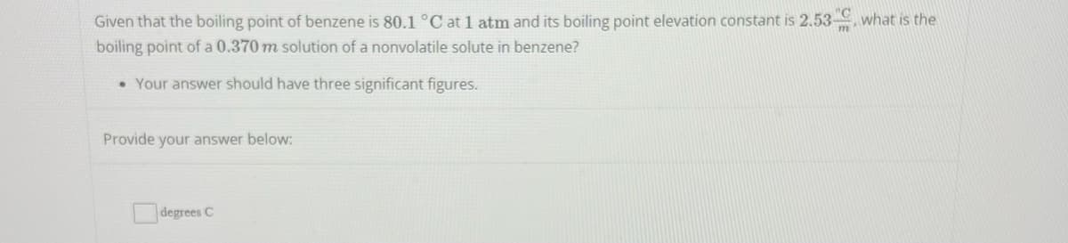 Given that the boiling point of benzene is 80.1 °C at 1 atm and its boiling point elevation constant is 2.53 what is the
"C
boiling point of a 0.370 m solution of a nonvolatile solute in benzene?
• Your answer should have three significant figures.
Provide your answer below:
degrees C
