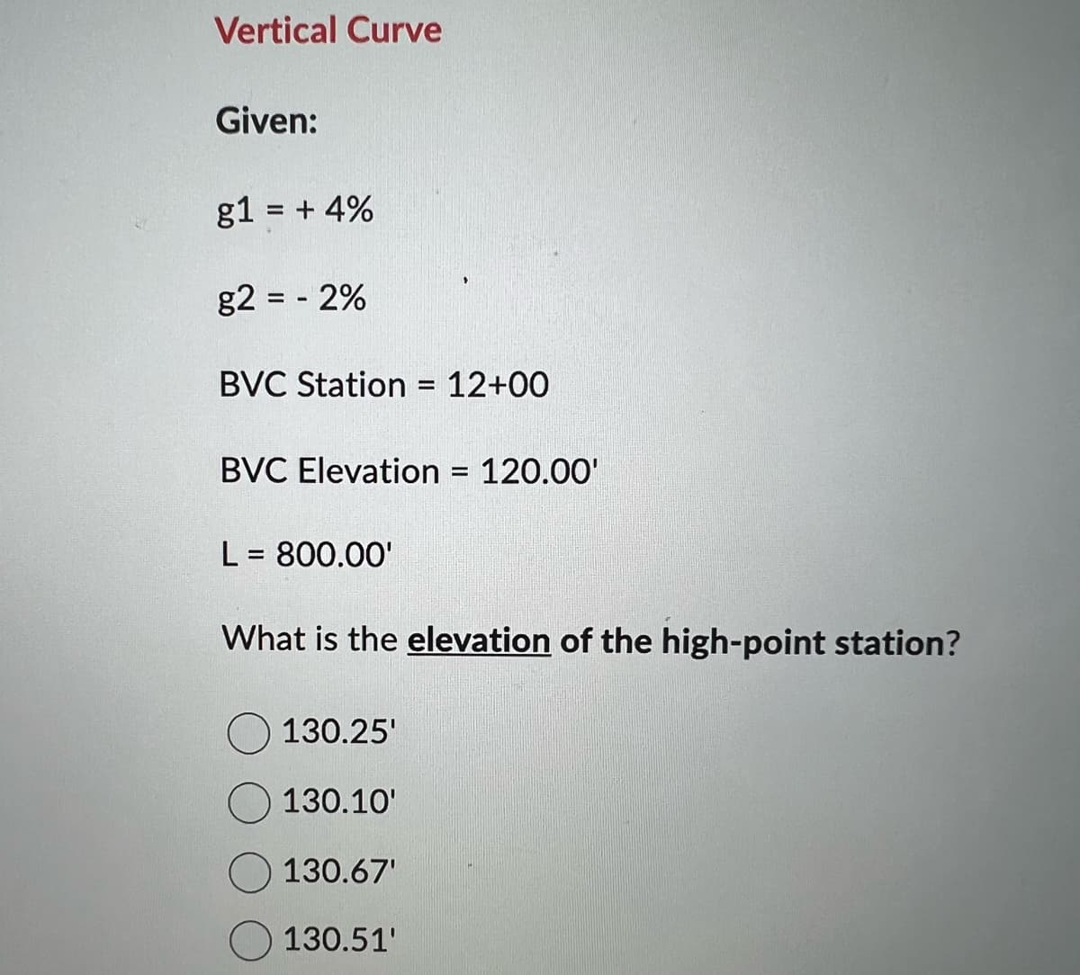 Vertical Curve
Given:
g1 = +4%
g2 = -2%
BVC Station = 12+00
BVC Elevation = 120.00'
L = 800.00'
What is the elevation of the high-point station?
130.25'
130.10'
130.67'
130.51'