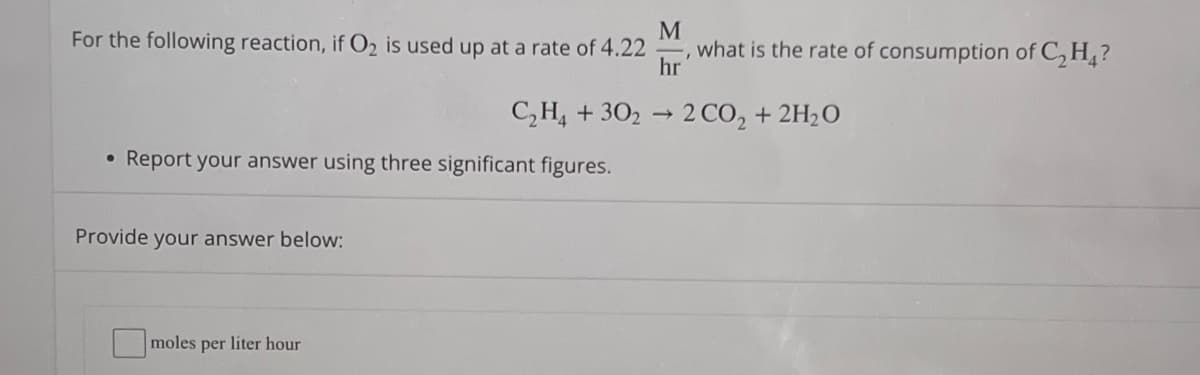 M
For the following reaction, if O₂ is used up at a rate of 4.22 what is the rate of consumption of C₂H₂?
hr
C₂H4 +302 → 2 CO₂ + 2H₂O
●
Report your answer using three significant figures.
Provide your answer below:
moles per liter hour