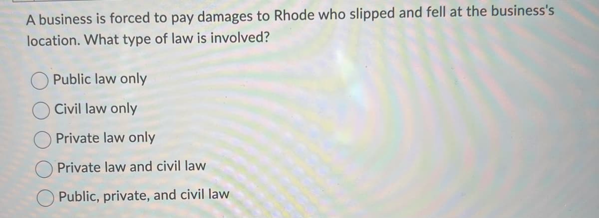 A business is forced to pay damages to Rhode who slipped and fell at the business's
location. What type of law is involved?
Public law only
Civil law only
Private law only
Private law and civil law
O Public, private, and civil law