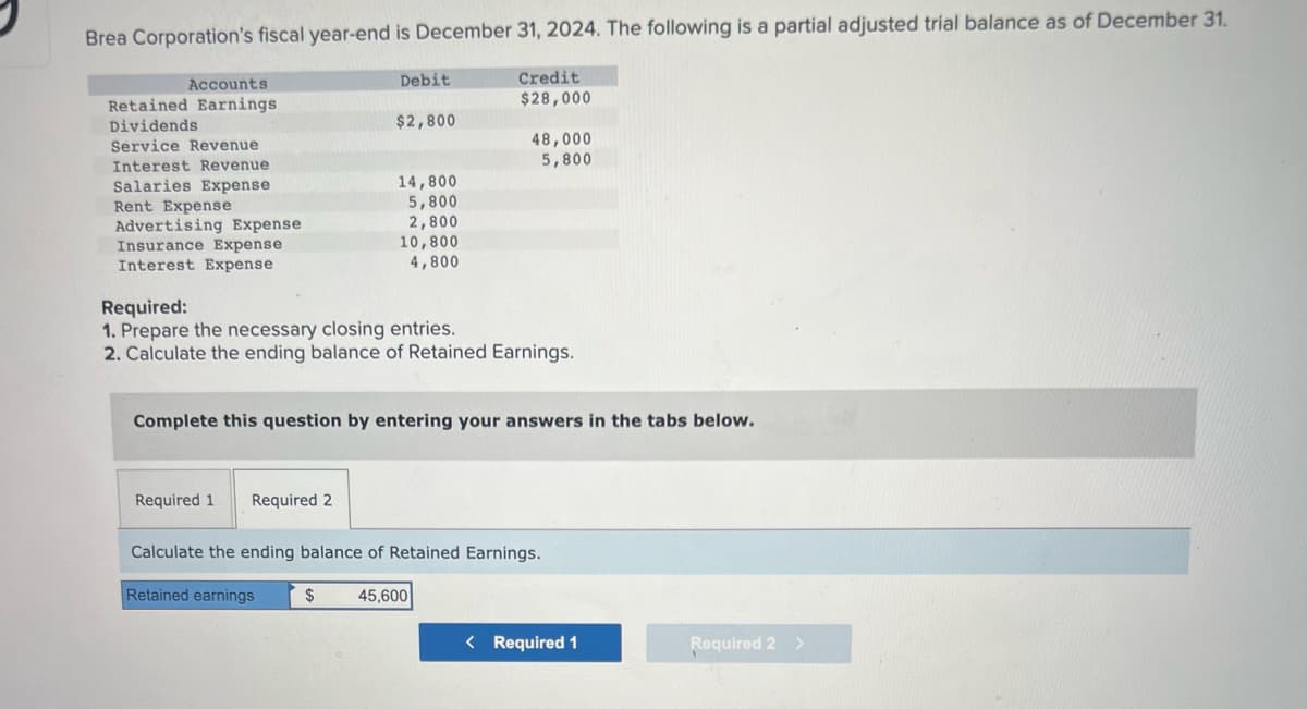 Brea Corporation's fiscal year-end is December 31, 2024. The following is a partial adjusted trial balance as of December 31.
Accounts
Retained Earnings
Dividends
Service Revenue
Interest Revenue
Salaries Expense
Rent Expense
Advertising Expense
Insurance Expense
Interest Expense
Debit
Required 1 Required 2
$2,800
14,800
5,800
2,800
10,800
4,800
Retained earnings
Required:
1. Prepare the necessary closing entries.
2. Calculate the ending balance of Retained Earnings.
Credit
$28,000
Complete this question by entering your answers in the tabs below.
48,000
5,800
Calculate the ending balance of Retained Earnings.
$ 45,600
< Required 1
Required 2 >