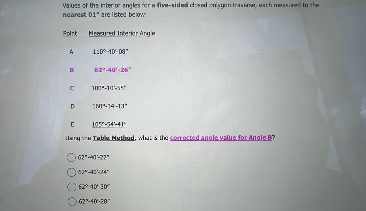 :
Values of the interior angles for a five-sided closed polygon traverse, each measured to the
nearest 01" are listed below:
Point Measured Interior Angle
A
B
C
D
110°-40¹-08"
62°-40'-26"
100°-10'-55"
160°-34'-13"
105°-54'-41"
E
Using the Table Method, what is the corrected angle value for Angle B?
62°-40'-22"
62°-40'-24"
62°-40'-30"
62°-40'-28"