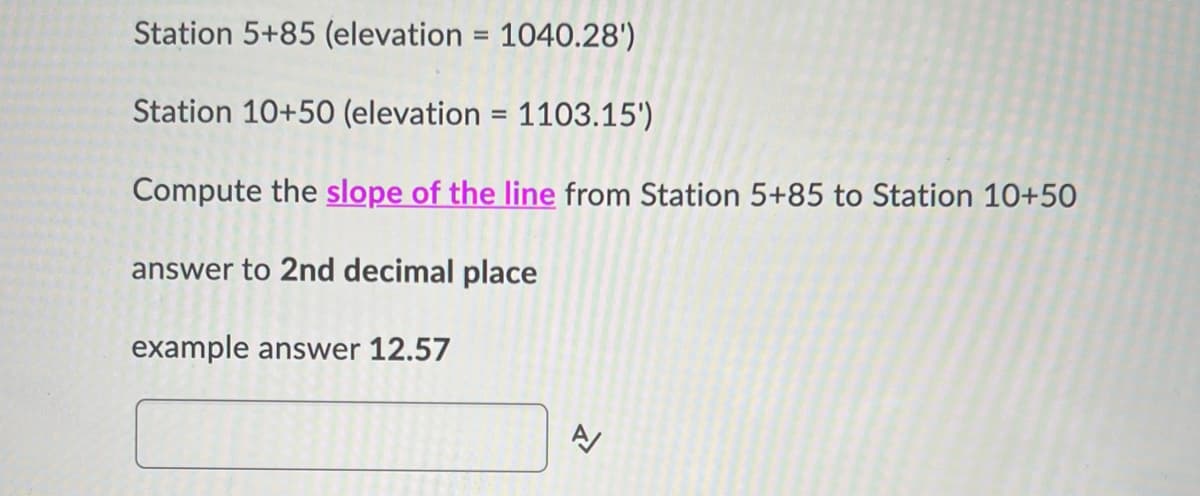 Station 5+85 (elevation = 1040.28')
Station 10+50 (elevation = 1103.15')
Compute the slope of the line from Station 5+85 to Station 10+50
answer to 2nd decimal place
example answer 12.57
A