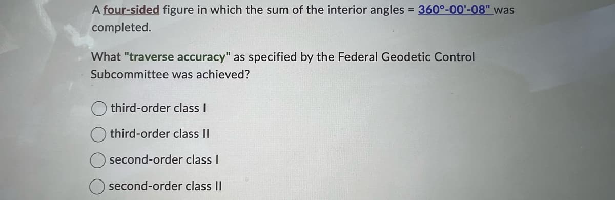A four-sided figure in which the sum of the interior angles = 360°-00¹-08" was
completed.
What "traverse accuracy" as specified by the Federal Geodetic Control
Subcommittee was achieved?
third-order class I
third-order class II
second-order class I
second-order class II