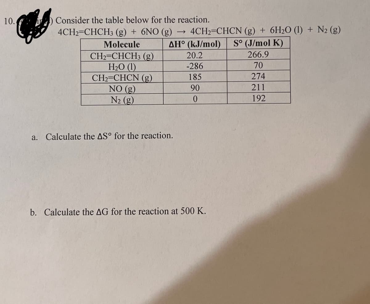 10.
Consider the table below for the reaction.
4CH2=CHCH3 (g) + 6NO (g)
Molecule
AH
CH2=CHCH3 (g)
H₂O (1)
CH2=CHCN
(g)
NO (g)
N₂ (g)
a. Calculate the AS° for the reaction.
->>
4CH2=CHCN (g) + 6H2O (1) + N2 (g)
(kJ/mol) S° (J/mol K)
266.9
70
274
211
192
20.2
-286
185
90
0
b. Calculate the AG for the reaction at 500 K.