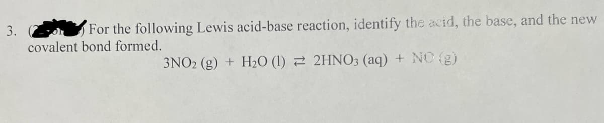 3.
For the following Lewis acid-base reaction, identify the acid, the base, and the new
covalent bond formed.
3NO2 (g) + H₂O (1)
2HNO3 (aq) + NO(g)