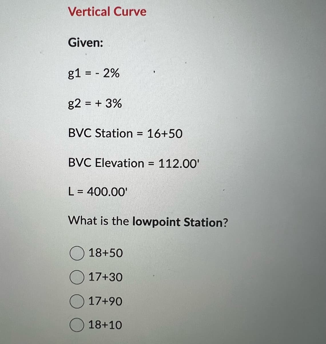 Vertical Curve
Given:
g1 = - 2%
g2 = + 3%
BVC Station = 16+50
BVC Elevation = 112.00'
L = 400.00'
What is the lowpoint Station?
18+50
17+30
17+90
18+10