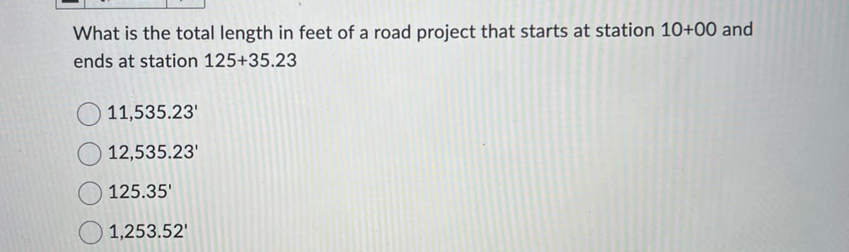 What is the total length in feet of a road project that starts at station 10+00 and
ends at station 125+35.23
11,535.23'
12,535.23'
125.35'
1,253.52'