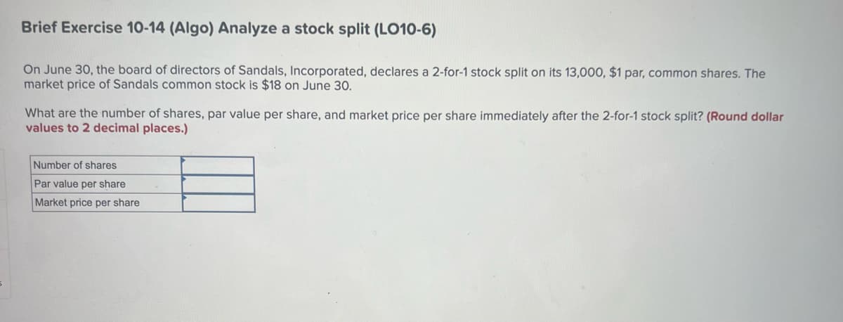 Brief Exercise 10-14 (Algo) Analyze a stock split (LO10-6)
On June 30, the board of directors of Sandals, Incorporated, declares a 2-for-1 stock split on its 13,000, $1 par, common shares. The
market price of Sandals common stock is $18 on June 30.
What are the number of shares, par value per share, and market price per share immediately after the 2-for-1 stock split? (Round dollar
values to 2 decimal places.)
Number of shares
Par value per share
Market price per share