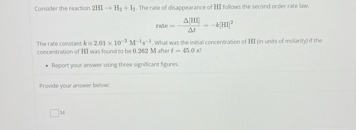 Consider the reaction 2HI→ H₂+I2. The rate of disappearance of HI follows the second order rate law.
A[HI]
= -k[HI]²
At
The rate constant kis 2.01 x 10-2 M-1s-1. What was the initial concentration of HI (in units of molarity) if the
concentration of HI was found to be 0.262 M after t = 45.0 s?
Report your answer using three significant figures.
Provide your answer below:
M
rate