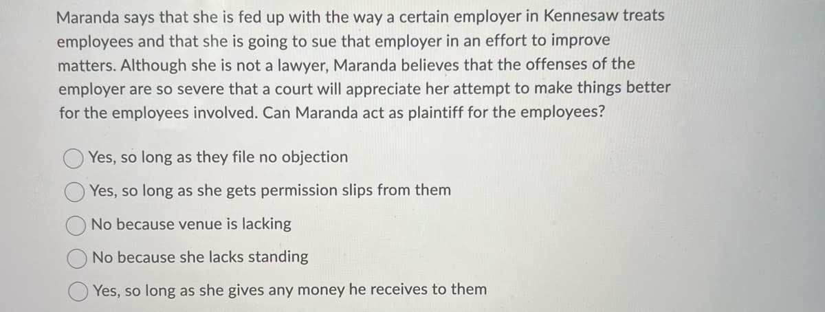 Maranda says that she is fed up with the way a certain employer in Kennesaw treats
employees and that she is going to sue that employer in an effort to improve
matters. Although she is not a lawyer, Maranda believes that the offenses of the
employer are so severe that a court will appreciate her attempt to make things better
for the employees involved. Can Maranda act as plaintiff for the employees?
Yes, so long as they file no objection
Yes, so long as she gets permission slips from them
No because venue is lacking
No because she lacks standing
Yes, so long as she gives any money he receives to them