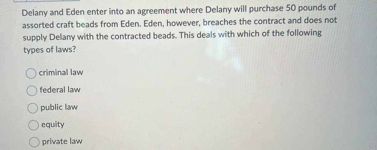Delany and Eden enter into an agreement where Delany will purchase 50 pounds of
assorted craft beads from Eden. Eden, however, breaches the contract and does not
supply Delany with the contracted beads. This deals with which of the following
types of laws?
criminal law
federal law
public law
equity
private law