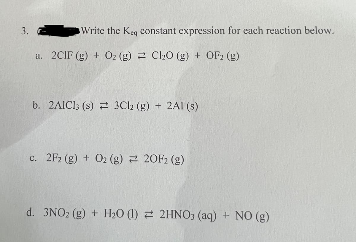3.
Write the Keq constant expression for each reaction below.
a. 2CIF (g) + O2 (g) Cl₂O (g) + OF2 (g)
b. 2AlCl3 (s) 3Cl2 (g) + 2Al(s)
c. 2F2 (g) + O2 (g) 20F2 (g)
d. 3NO2 (g) + H₂0 (1) 2HNO3 (aq) + NO (g)