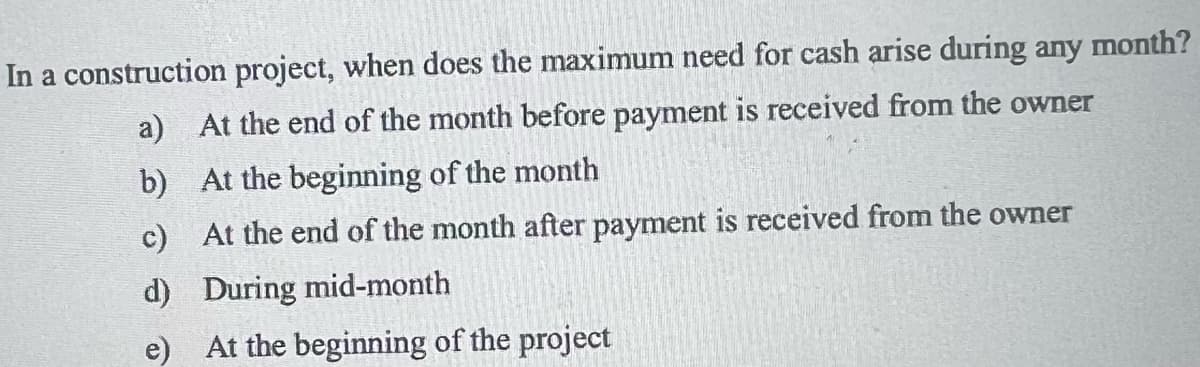 In a construction project, when does the maximum need for cash arise during any month?
a) At the end of the month before payment is received from the owner
At the beginning of the month
At the end of the month after payment is received from the owner
During mid-month
b)
c)
d)
e) At the beginning of the project