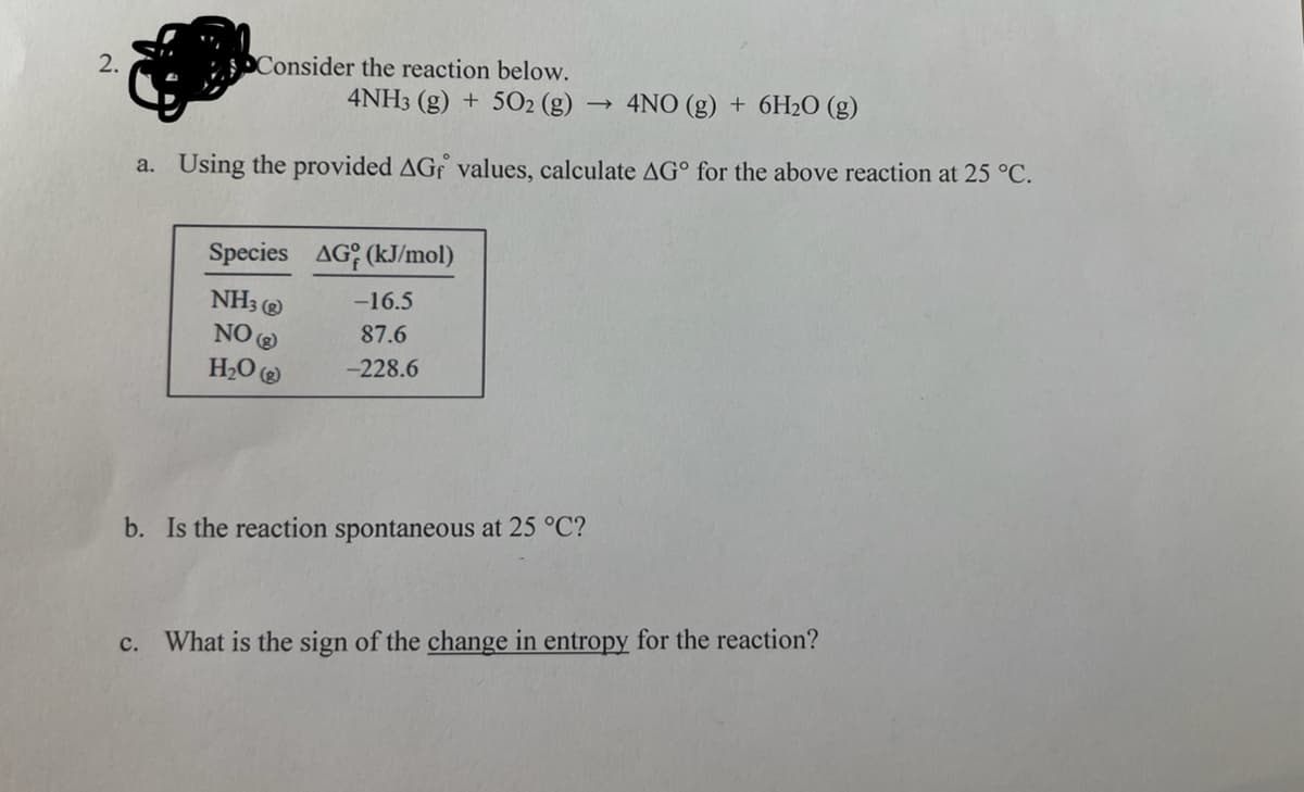 2.
Consider the reaction below.
4NH3(g) + 5O₂ (g)
4NO (g) + 6H₂O (g)
a. Using the provided AGf values, calculate AG° for the above reaction at 25 °C.
Species AG (kJ/mol)
NH3)
NO(g)
H₂O
-16.5
87.6
-228.6
b. Is the reaction spontaneous at 25 °C?
c. What is the sign of the change in entropy for the reaction?